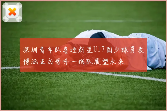 深圳青年队喜迎新星U17国少球员袁博涵正式晋升一线队展望未来