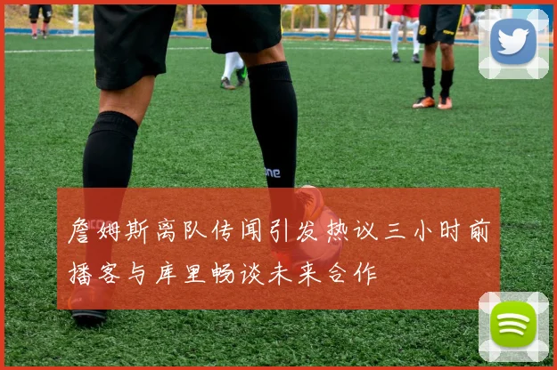 詹姆斯离队传闻引发热议三小时前播客与库里畅谈未来合作