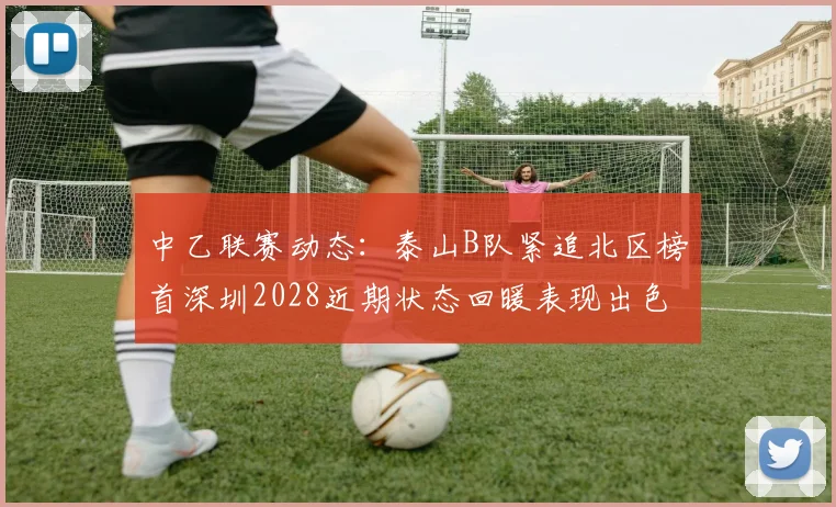 中乙联赛动态：泰山B队紧追北区榜首深圳2028近期状态回暖表现出色