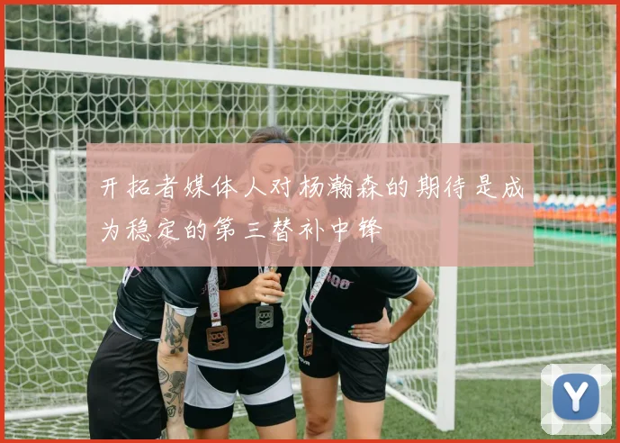 开拓者媒体人对杨瀚森的期待是成为稳定的第三替补中锋