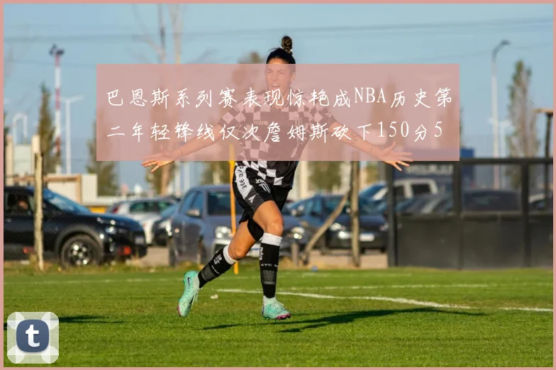巴恩斯系列赛表现惊艳成NBA历史第二年轻锋线仅次詹姆斯砍下150分50助
