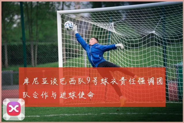 库尼亚谈巴西队9号球衣责任强调团队合作与进球使命