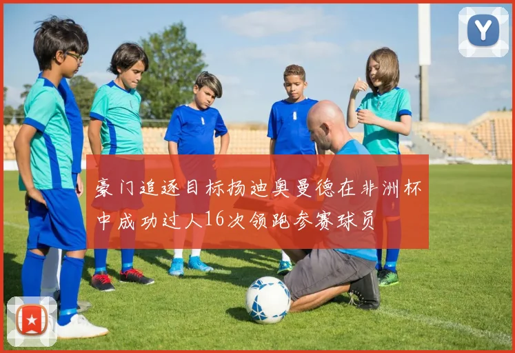 豪门追逐目标扬迪奥曼德在非洲杯中成功过人16次领跑参赛球员
