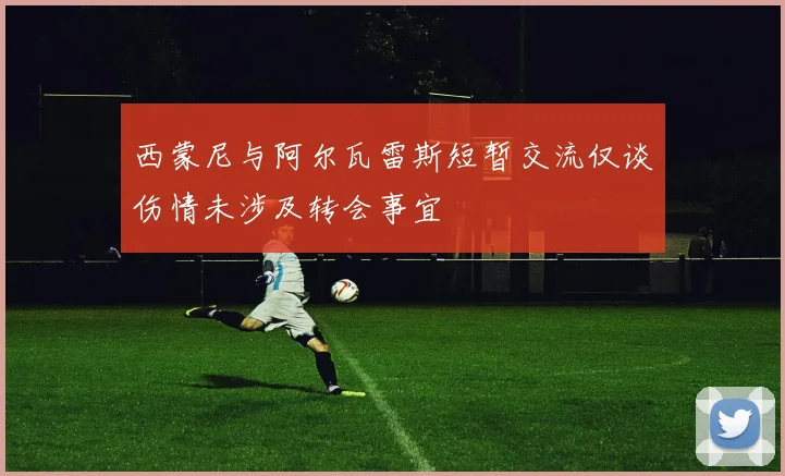 西蒙尼与阿尔瓦雷斯短暂交流仅谈伤情未涉及转会事宜