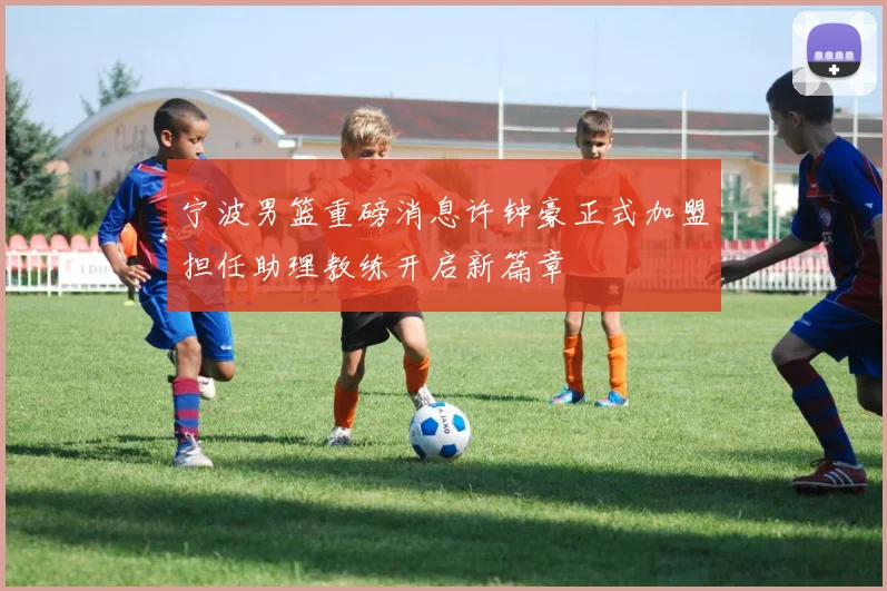 宁波男篮重磅消息许钟豪正式加盟担任助理教练开启新篇章