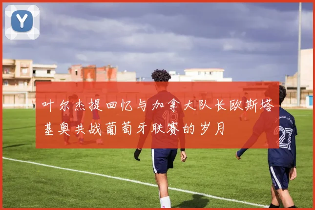 叶尔杰提回忆与加拿大队长欧斯塔基奥共战葡萄牙联赛的岁月