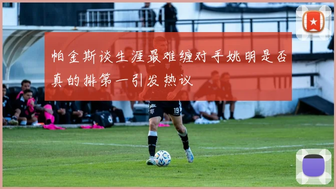 帕金斯谈生涯最难缠对手姚明是否真的排第一引发热议