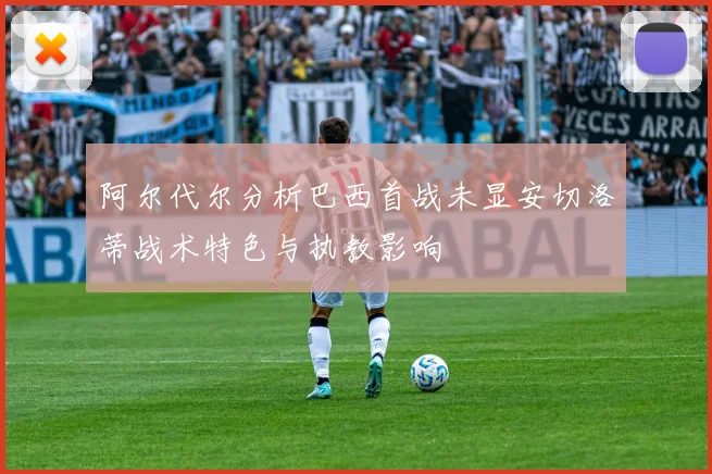 阿尔代尔分析巴西首战未显安切洛蒂战术特色与执教影响