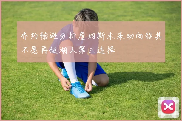 乔约翰逊分析詹姆斯未来动向称其不愿再做湖人第三选择