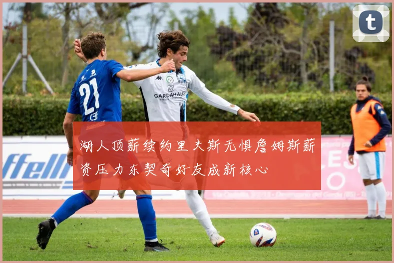 湖人顶薪续约里夫斯无惧詹姆斯薪资压力东契奇好友成新核心