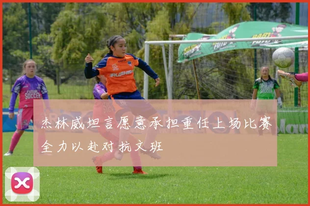 杰林威坦言愿意承担重任上场比赛全力以赴对抗文班