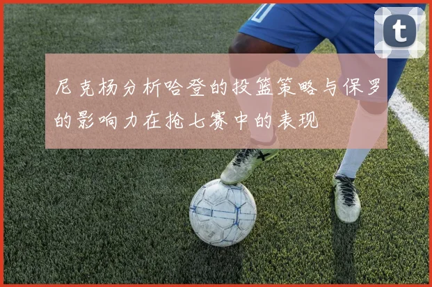 尼克杨分析哈登的投篮策略与保罗的影响力在抢七赛中的表现