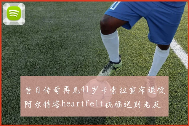 昔日传奇再见41岁卡索拉宣布退役阿尔特塔heartfelt祝福送别老友