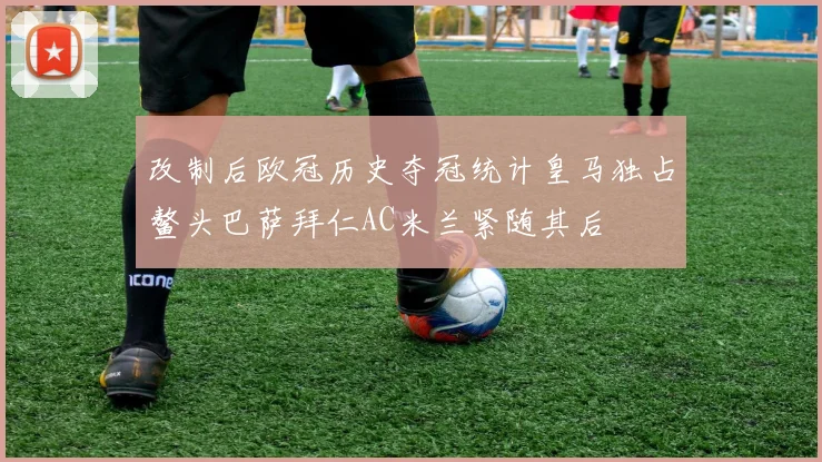 改制后欧冠历史夺冠统计皇马独占鳌头巴萨拜仁AC米兰紧随其后