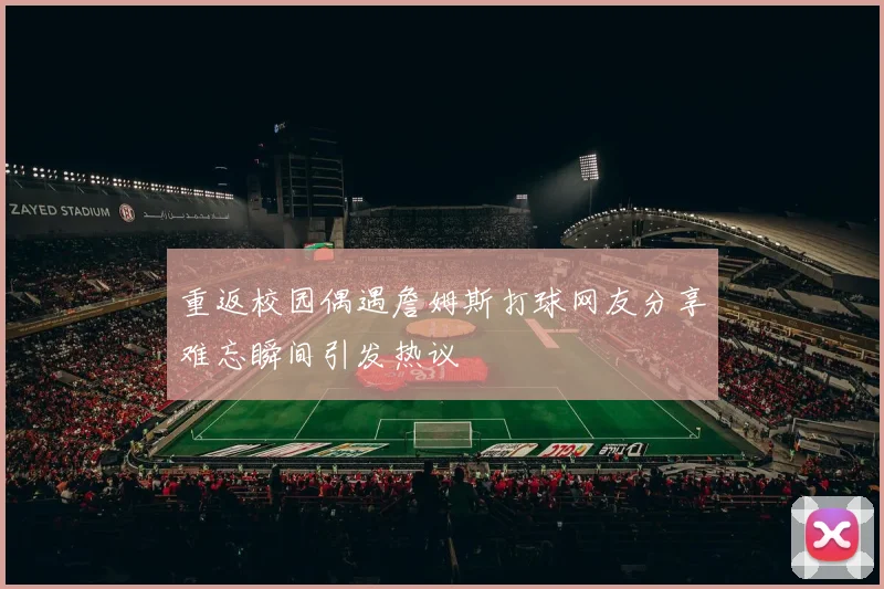 重返校园偶遇詹姆斯打球网友分享难忘瞬间引发热议