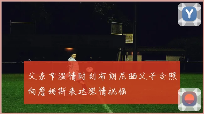 父亲节温情时刻布朗尼晒父子合照向詹姆斯表达深情祝福