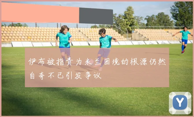 伊布被指责为米兰困境的根源仍然自夸不已引发争议