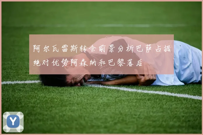 阿尔瓦雷斯转会前景分析巴萨占据绝对优势阿森纳和巴黎落后
