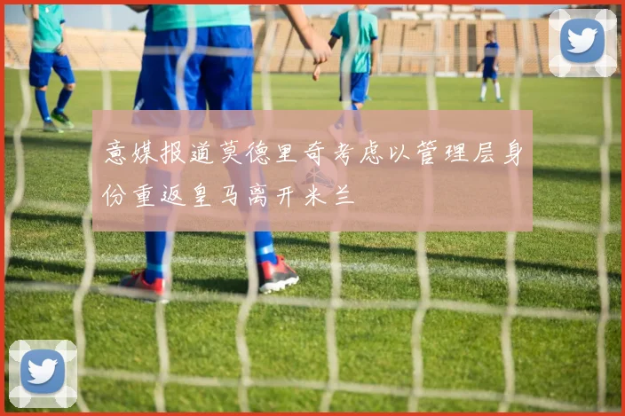 意媒报道莫德里奇考虑以管理层身份重返皇马离开米兰