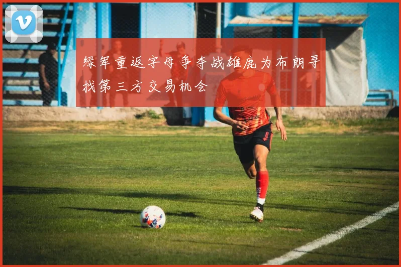 绿军重返字母争夺战雄鹿为布朗寻找第三方交易机会