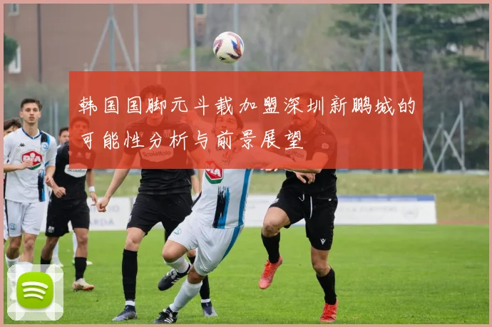 韩国国脚元斗载加盟深圳新鹏城的可能性分析与前景展望
